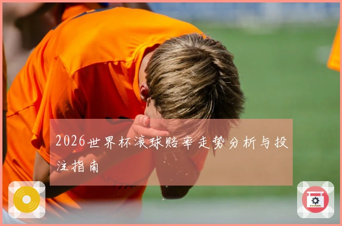 2026世界杯滚球赔率走势分析与投注指南