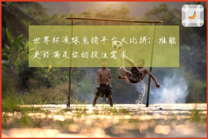世界杯滚球竞猜平台大比拼：谁能更好满足你的投注需求