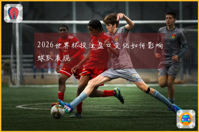 2026世界杯投注盘口变化如何影响球队表现