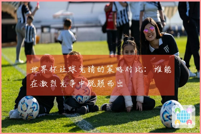 世界杯让球竞猜的策略对比：谁能在激烈竞争中脱颖而出